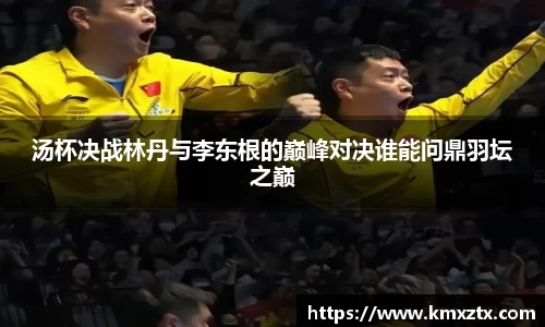 汤杯决战林丹与李东根的巅峰对决谁能问鼎羽坛之巅