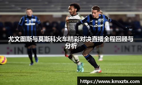 尤文图斯与莫斯科火车精彩对决直播全程回顾与分析