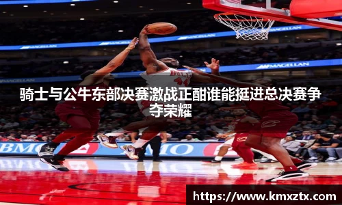 骑士与公牛东部决赛激战正酣谁能挺进总决赛争夺荣耀