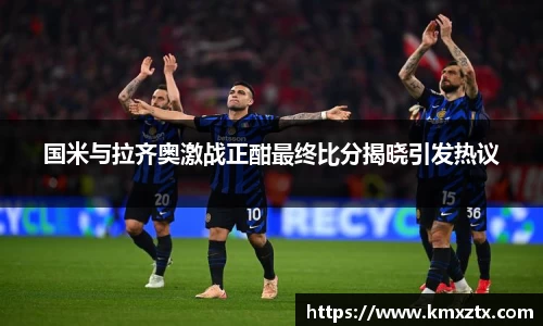国米与拉齐奥激战正酣最终比分揭晓引发热议